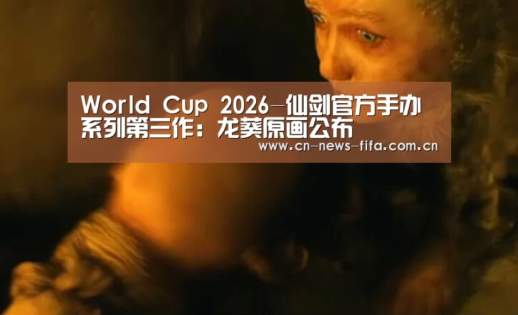 World Cup 2026-仙剑官方手办系列第三作:龙葵原画公布(图3) 官方动态