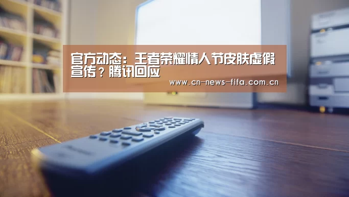 官方动态:王者荣耀情人节皮肤虚假宣传?腾讯回应(图3) 官方动态